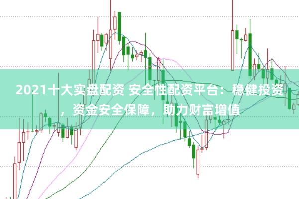 2021十大实盘配资 安全性配资平台：稳健投资，资金安全保障，助力财富增值