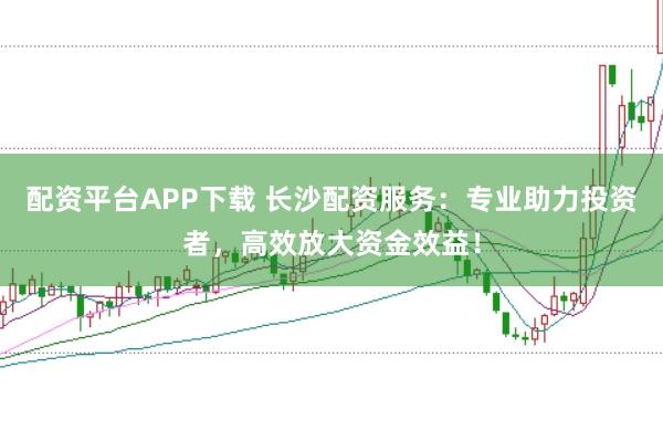 配资平台APP下载 长沙配资服务：专业助力投资者，高效放大资金效益！