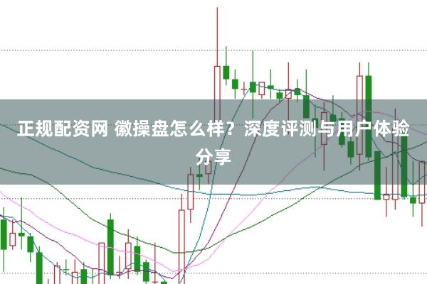 正规配资网 徽操盘怎么样？深度评测与用户体验分享