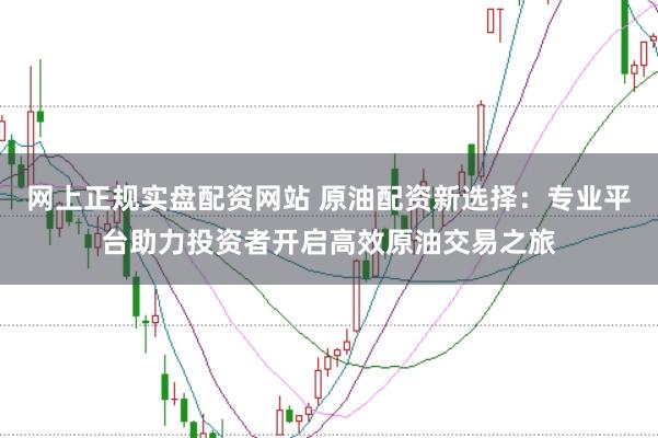 网上正规实盘配资网站 原油配资新选择：专业平台助力投资者开启高效原油交易之旅