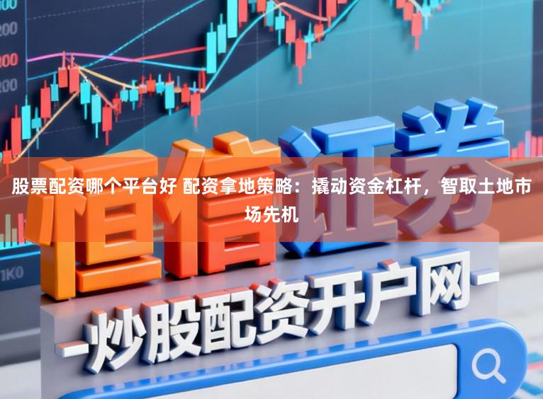 股票配资哪个平台好 配资拿地策略：撬动资金杠杆，智取土地市场先机