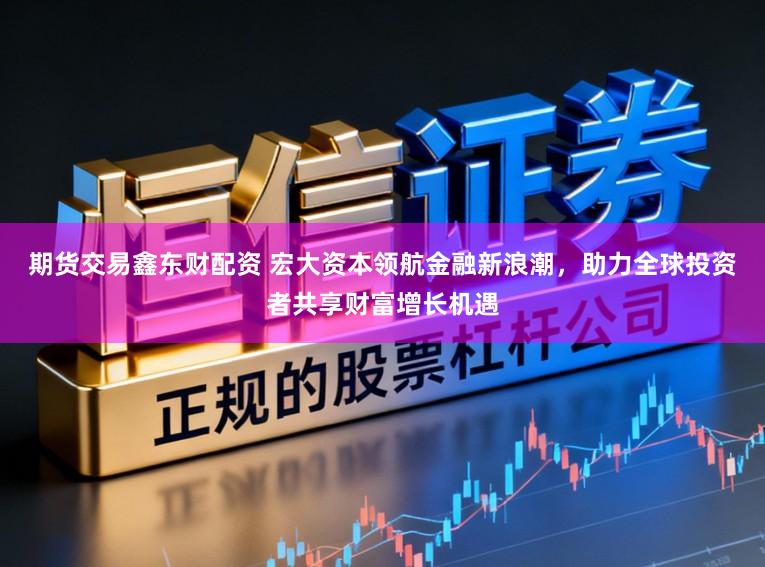期货交易鑫东财配资 宏大资本领航金融新浪潮，助力全球投资者共享财富增长机遇