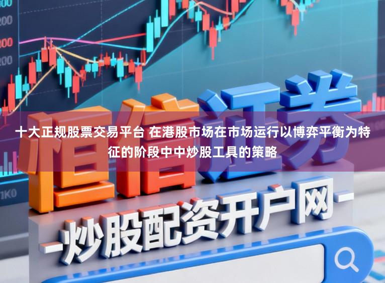 十大正规股票交易平台 在港股市场在市场运行以博弈平衡为特征的阶段中中炒股工具的策略